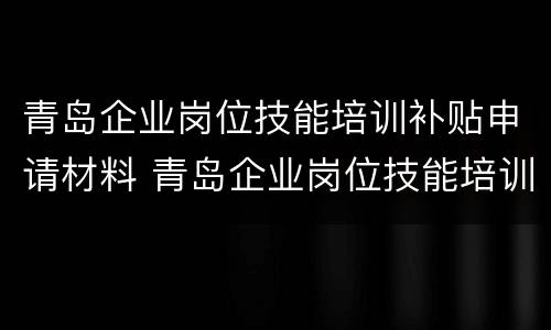 青岛企业岗位技能培训补贴申请材料 青岛企业岗位技能培训补贴申请材料是什么