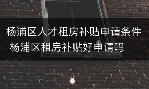 杨浦区人才租房补贴申请条件 杨浦区租房补贴好申请吗