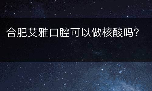 合肥艾雅口腔可以做核酸吗？