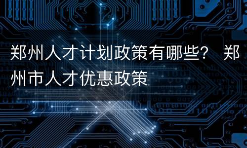 郑州人才计划政策有哪些？ 郑州市人才优惠政策