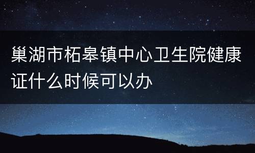 巢湖市柘皋镇中心卫生院健康证什么时候可以办