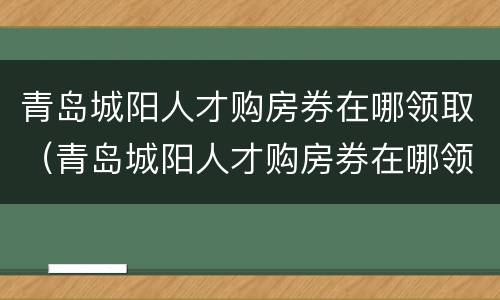 青岛城阳人才购房券在哪领取（青岛城阳人才购房券在哪领取啊）