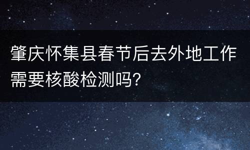 肇庆怀集县春节后去外地工作需要核酸检测吗？