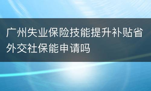 广州失业保险技能提升补贴省外交社保能申请吗