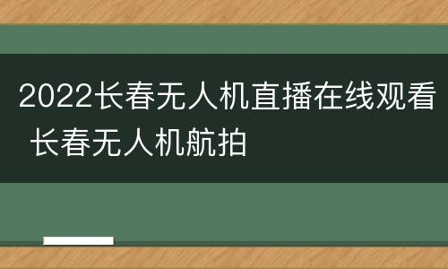 2022长春无人机直播在线观看 长春无人机航拍