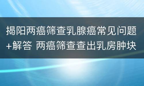 揭阳两癌筛查乳腺癌常见问题+解答 两癌筛查查出乳房肿块