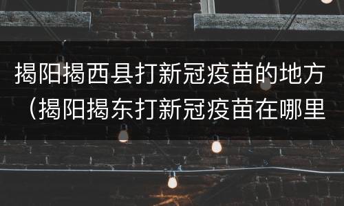 揭阳揭西县打新冠疫苗的地方（揭阳揭东打新冠疫苗在哪里打）
