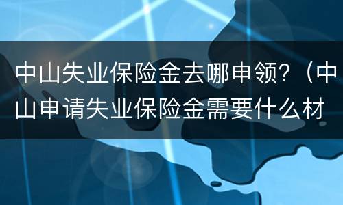 中山失业保险金去哪申领?（中山申请失业保险金需要什么材料）
