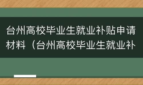 台州高校毕业生就业补贴申请材料（台州高校毕业生就业补贴申请材料是什么）
