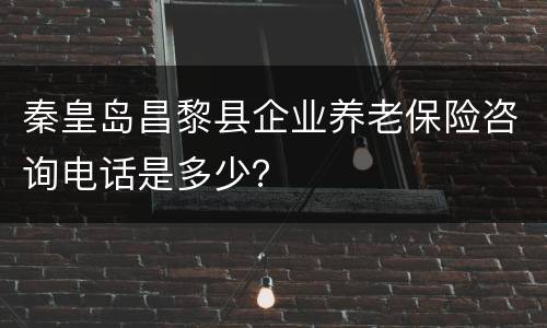 秦皇岛昌黎县企业养老保险咨询电话是多少？