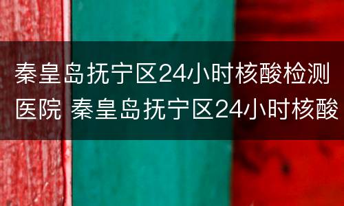 秦皇岛抚宁区24小时核酸检测医院 秦皇岛抚宁区24小时核酸检测医院地址