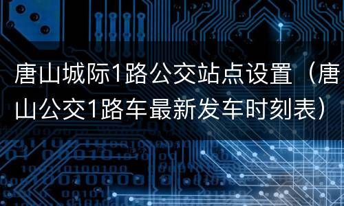 唐山城际1路公交站点设置（唐山公交1路车最新发车时刻表）