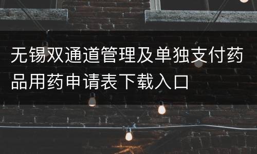 无锡双通道管理及单独支付药品用药申请表下载入口