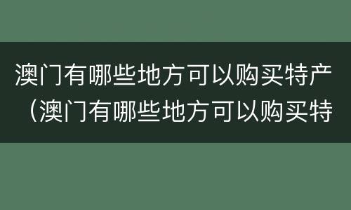 澳门有哪些地方可以购买特产（澳门有哪些地方可以购买特产品）