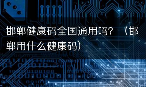 邯郸健康码全国通用吗？（邯郸用什么健康码）