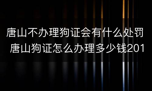 唐山不办理狗证会有什么处罚 唐山狗证怎么办理多少钱2019
