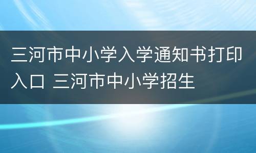 三河市中小学入学通知书打印入口 三河市中小学招生