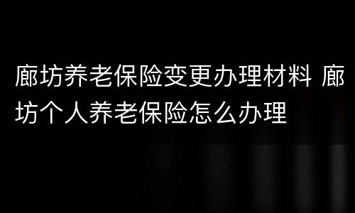 廊坊养老保险变更办理材料 廊坊个人养老保险怎么办理