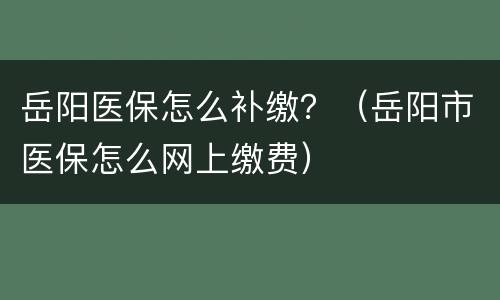 岳阳医保怎么补缴？（岳阳市医保怎么网上缴费）
