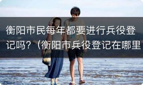 衡阳市民每年都要进行兵役登记吗?（衡阳市兵役登记在哪里）