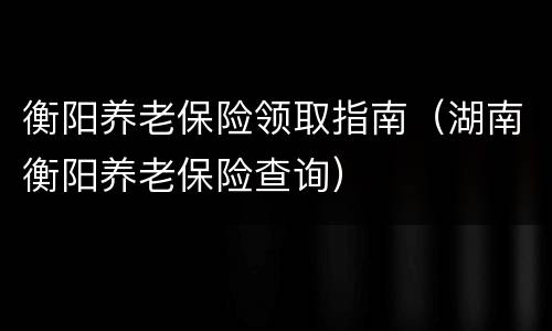 衡阳养老保险领取指南（湖南衡阳养老保险查询）