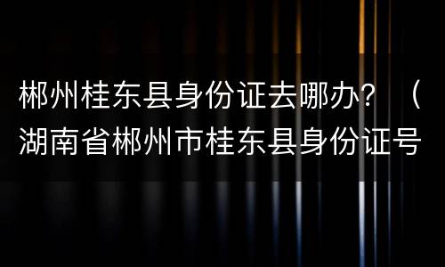 郴州桂东县身份证去哪办？（湖南省郴州市桂东县身份证号码开头）