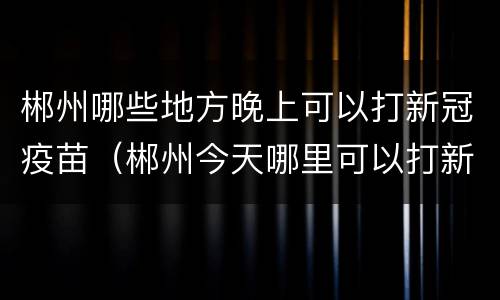 郴州哪些地方晚上可以打新冠疫苗（郴州今天哪里可以打新冠疫苗）