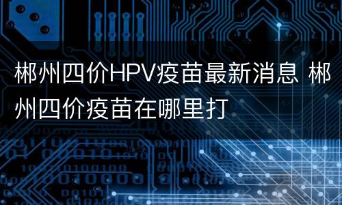 郴州四价HPV疫苗最新消息 郴州四价疫苗在哪里打