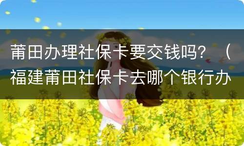 莆田办理社保卡要交钱吗？（福建莆田社保卡去哪个银行办理）
