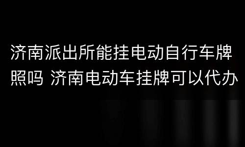 济南派出所能挂电动自行车牌照吗 济南电动车挂牌可以代办吗
