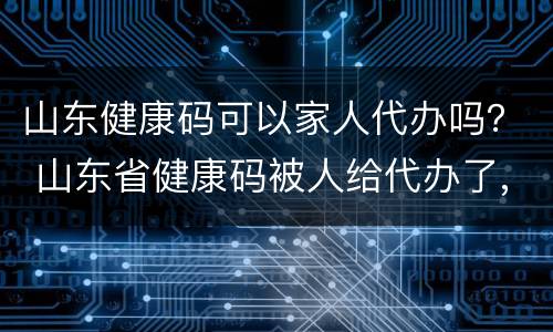 山东健康码可以家人代办吗？ 山东省健康码被人给代办了,自己还能重新办不