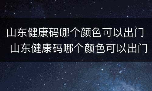 山东健康码哪个颜色可以出门 山东健康码哪个颜色可以出门做核酸