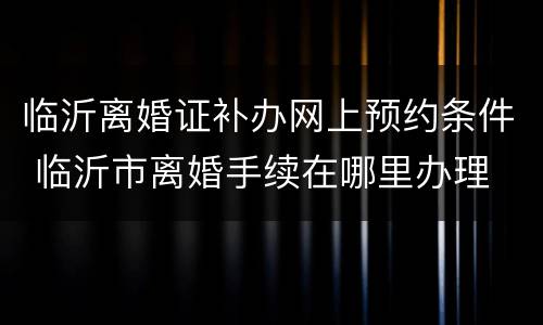 临沂离婚证补办网上预约条件 临沂市离婚手续在哪里办理