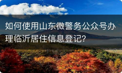 如何使用山东微警务公众号办理临沂居住信息登记？