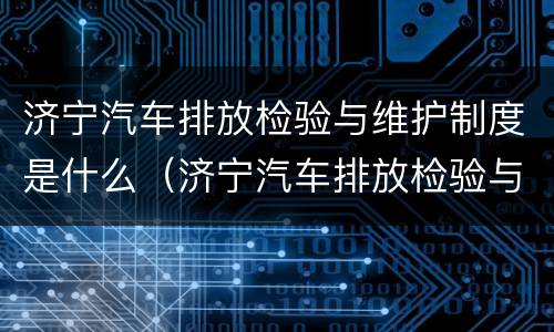 济宁汽车排放检验与维护制度是什么（济宁汽车排放检验与维护制度是什么单位）