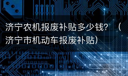 济宁农机报废补贴多少钱？（济宁市机动车报废补贴）
