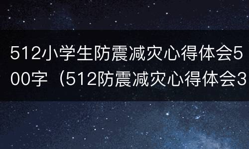 512小学生防震减灾心得体会500字（512防震减灾心得体会300字）