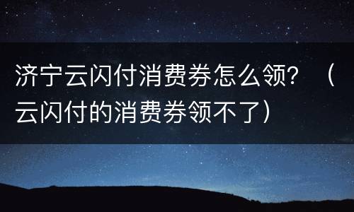 济宁云闪付消费券怎么领？（云闪付的消费券领不了）