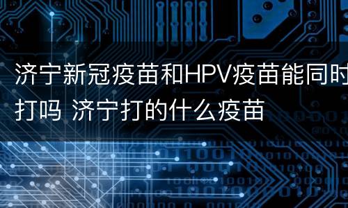 济宁新冠疫苗和HPV疫苗能同时打吗 济宁打的什么疫苗