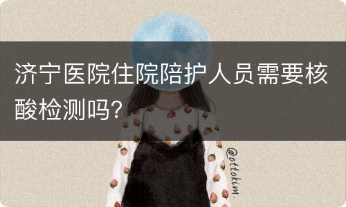 济宁医院住院陪护人员需要核酸检测吗？