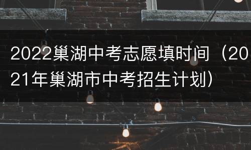 2022巢湖中考志愿填时间（2021年巢湖市中考招生计划）