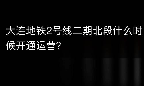 大连地铁2号线二期北段什么时候开通运营？