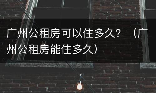 广州公租房可以住多久？（广州公租房能住多久）