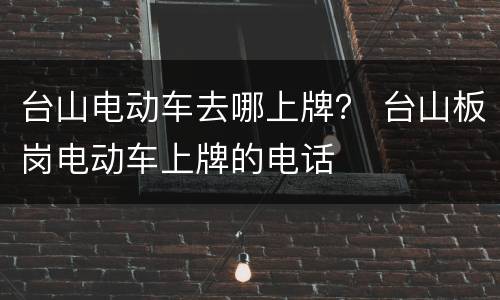 台山电动车去哪上牌？ 台山板岗电动车上牌的电话