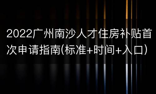 2022广州南沙人才住房补贴首次申请指南(标准+时间+入口)