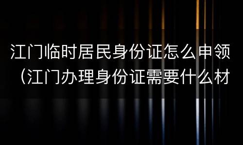 江门临时居民身份证怎么申领（江门办理身份证需要什么材料）