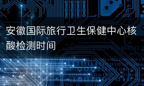 安徽国际旅行卫生保健中心核酸检测时间