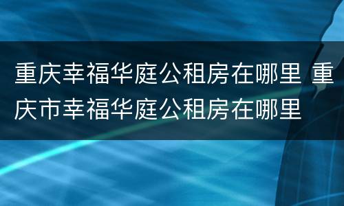 重庆幸福华庭公租房在哪里 重庆市幸福华庭公租房在哪里