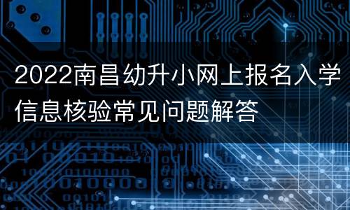 2022南昌幼升小网上报名入学信息核验常见问题解答