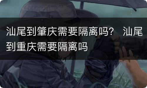 汕尾到肇庆需要隔离吗？ 汕尾到重庆需要隔离吗